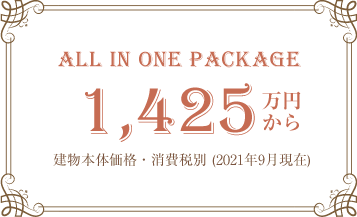 ALL IN ONE PACKAGE 1,425万円から 建物本体価格・消費税別 (2021年9月現在)